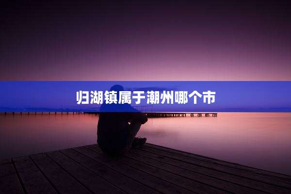 归湖镇属于潮州哪个市