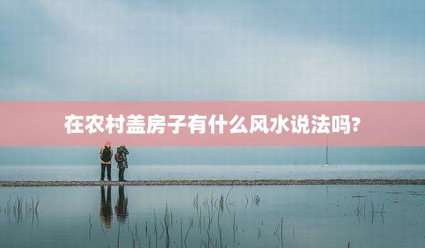 在农村盖房子有什么风水说法吗?
