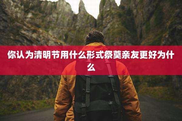 你认为清明节用什么形式祭奠亲友更好为什么