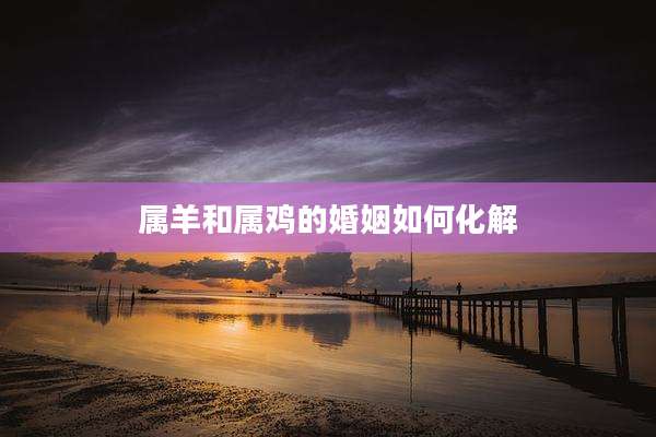 属羊和属鸡的婚姻如何化解