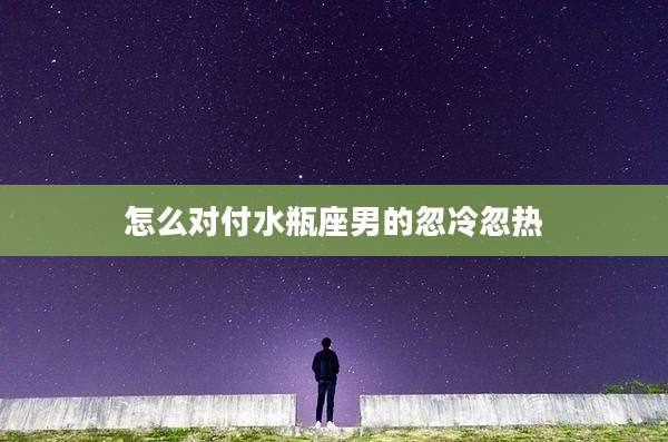 怎么对付水瓶座男的忽冷忽热