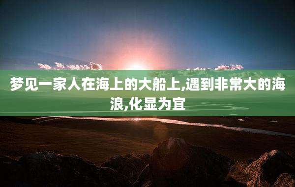 梦见一家人在海上的大船上,遇到非常大的海浪,化显为宜