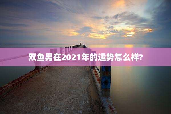 双鱼男在2021年的运势怎么样?