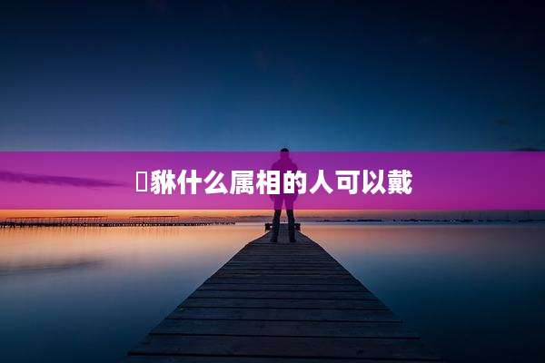 豼貅什么属相的人可以戴