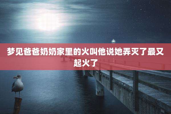 梦见爸爸奶奶家里的火叫他说她弄灭了最又起火了