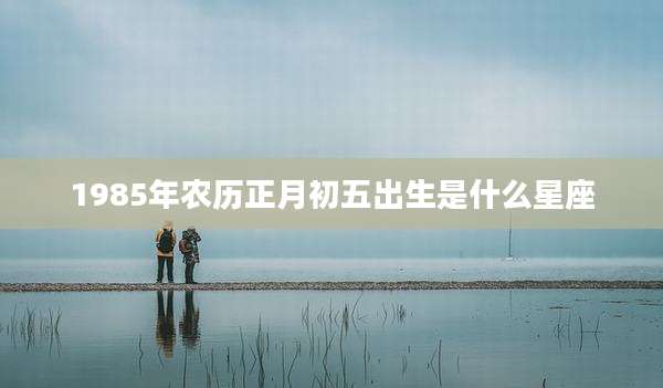 1985年农历正月初五出生是什么星座