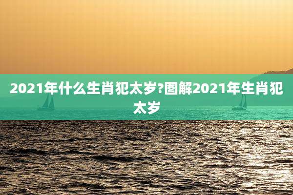 2021年什么生肖犯太岁?图解2021年生肖犯太岁