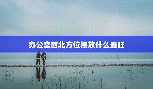 办公室西北方位摆放什么最旺