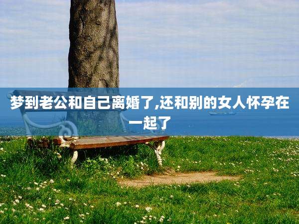 梦到老公和自己离婚了,还和别的女人怀孕在一起了
