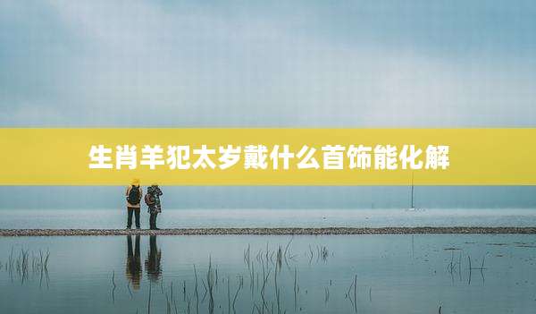 生肖羊犯太岁戴什么首饰能化解