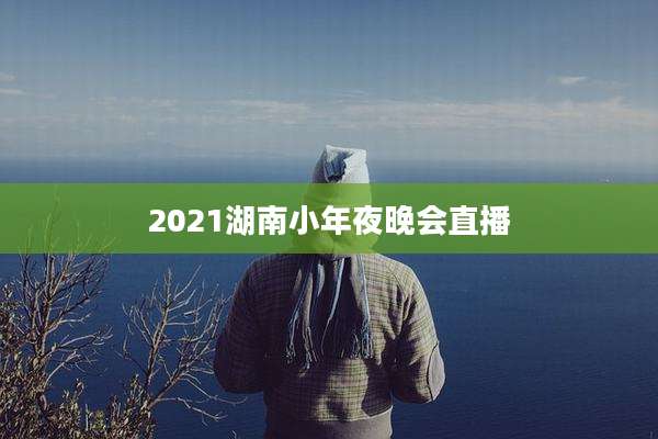 2021湖南小年夜晚会直播