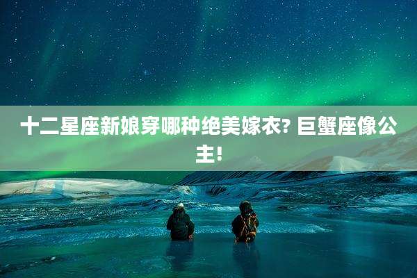 十二星座新娘穿哪种绝美嫁衣? 巨蟹座像公主!