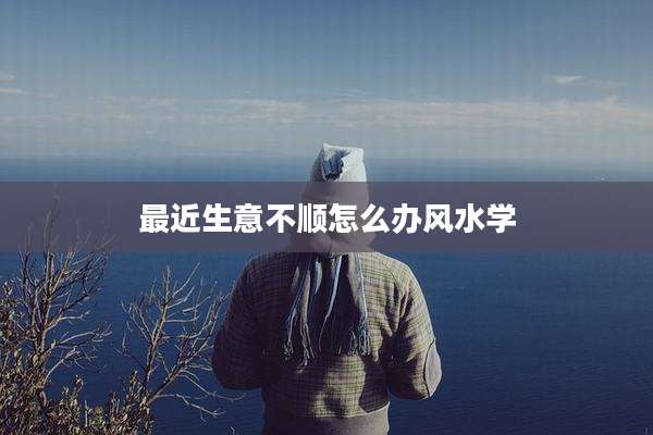 最近生意不顺怎么办风水学