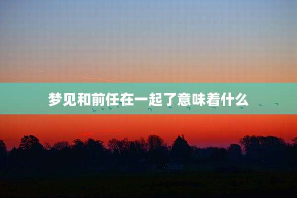 梦见和前任在一起了意味着什么