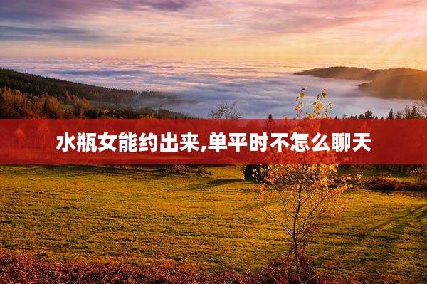 水瓶女能约出来,单平时不怎么聊天