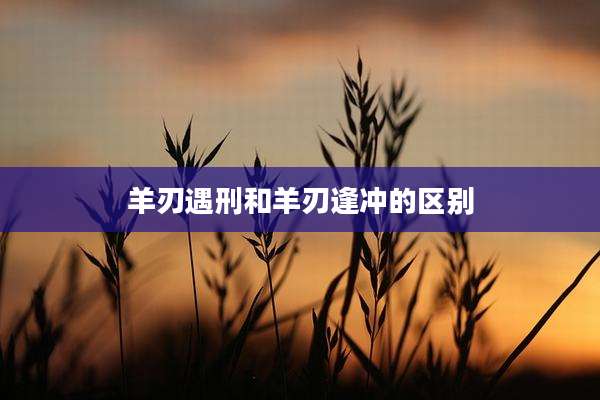 羊刃遇刑和羊刃逢冲的区别