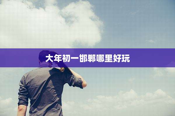 大年初一邯郸哪里好玩