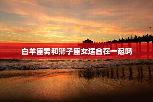 白羊座男和狮子座女适合在一起吗
