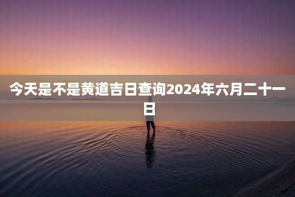 今天是不是黄道吉日查询2024年六月二十一日