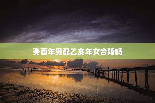 癸酉年男配乙亥年女合婚吗