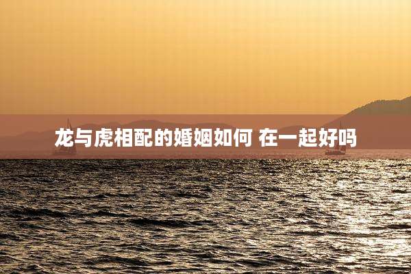 龙与虎相配的婚姻如何 在一起好吗