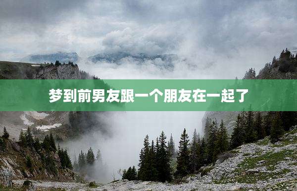 梦到前男友跟一个朋友在一起了