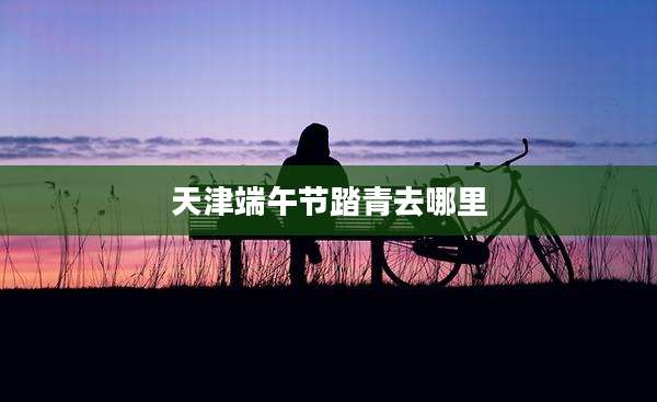 天津端午节踏青去哪里