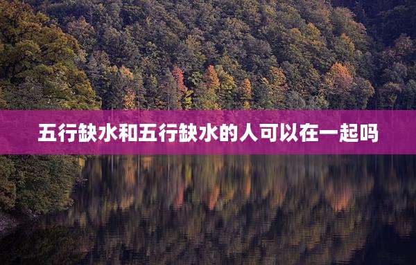 五行缺水和五行缺水的人可以在一起吗