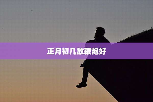 正月初几放鞭炮好