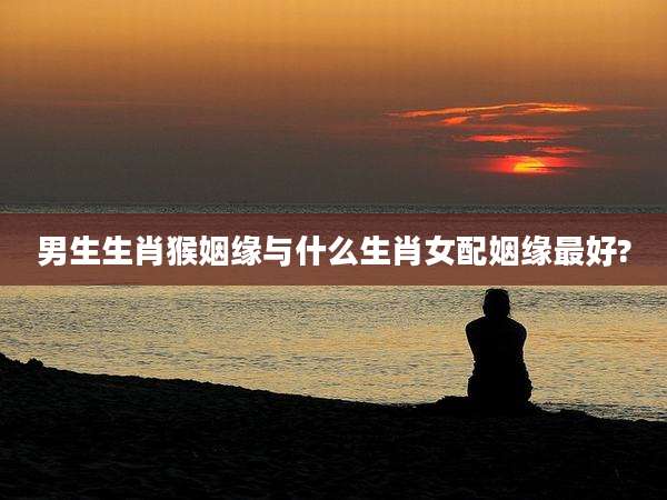 男生生肖猴姻缘与什么生肖女配姻缘最好?