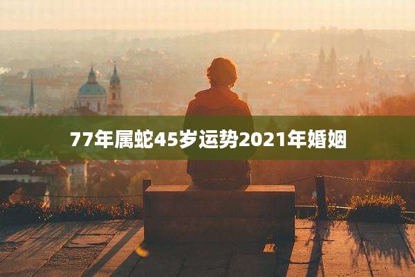 77年属蛇45岁运势2021年婚姻