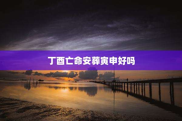 丁酉亡命安葬寅申好吗