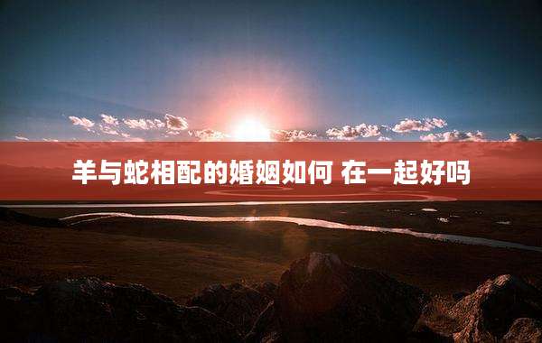 羊与蛇相配的婚姻如何 在一起好吗