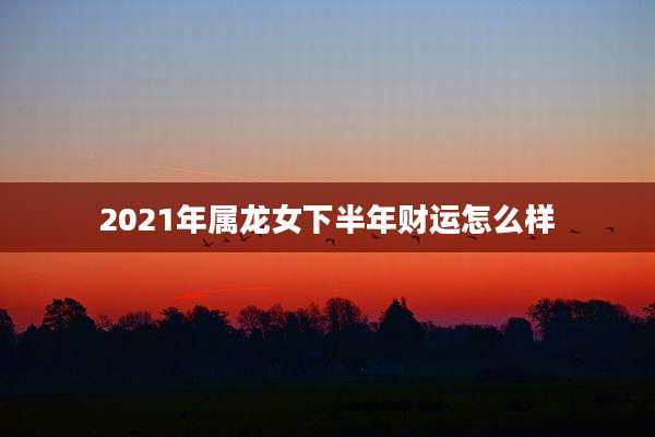 2021年属龙女下半年财运怎么样