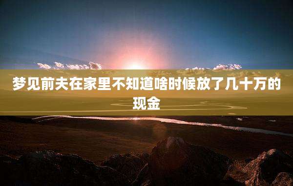 梦见前夫在家里不知道啥时候放了几十万的现金