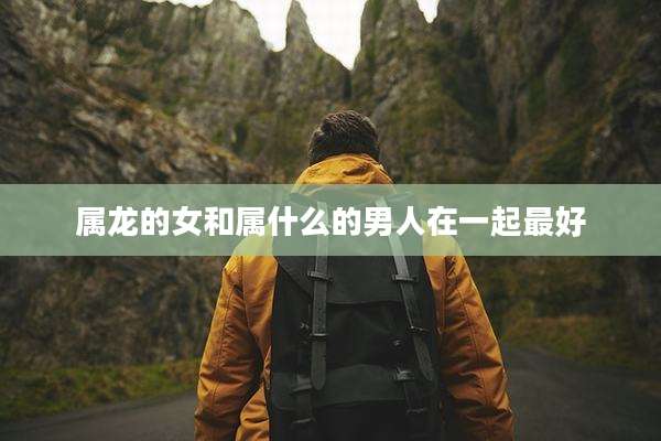 属龙的女和属什么的男人在一起最好