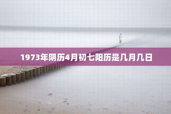 1973年阴历4月初七阳历是几月几日