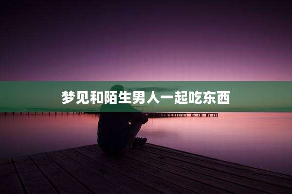 梦见和陌生男人一起吃东西