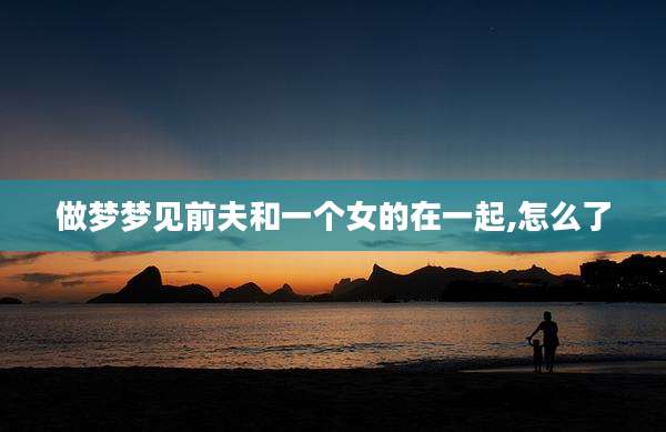 做梦梦见前夫和一个女的在一起,怎么了