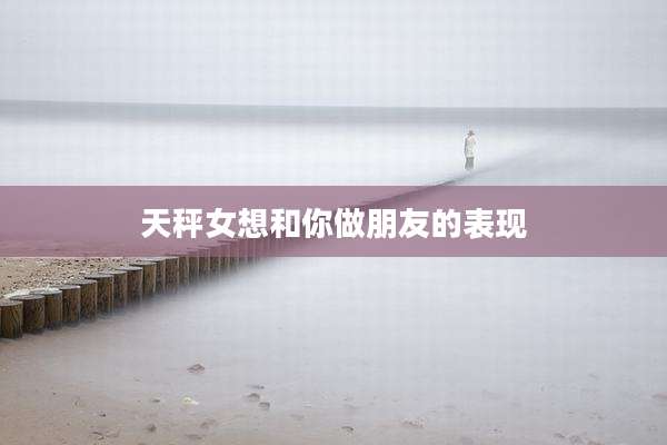 天秤女想和你做朋友的表现