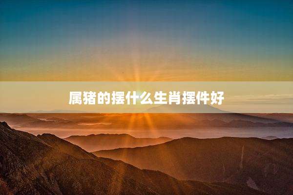 属猪的摆什么生肖摆件好