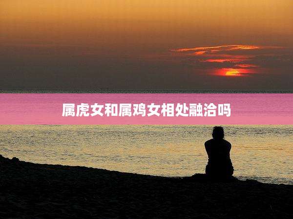 属虎女和属鸡女相处融洽吗