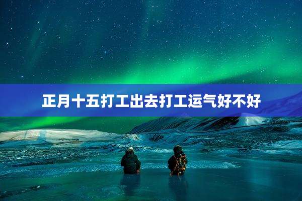 正月十五打工出去打工运气好不好