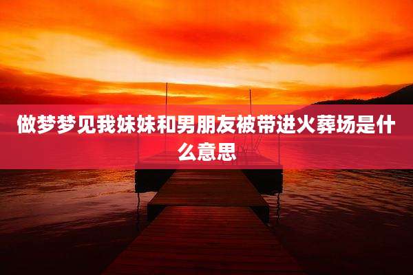 做梦梦见我妹妹和男朋友被带进火葬场是什么意思