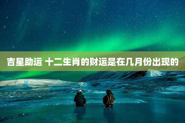 吉星助运 十二生肖的财运是在几月份出现的