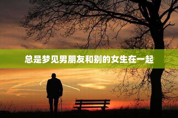 总是梦见男朋友和别的女生在一起