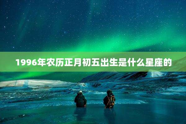 1996年农历正月初五出生是什么星座的