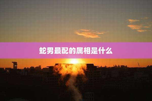蛇男最配的属相是什么