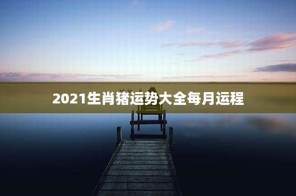 2021生肖猪运势大全每月运程