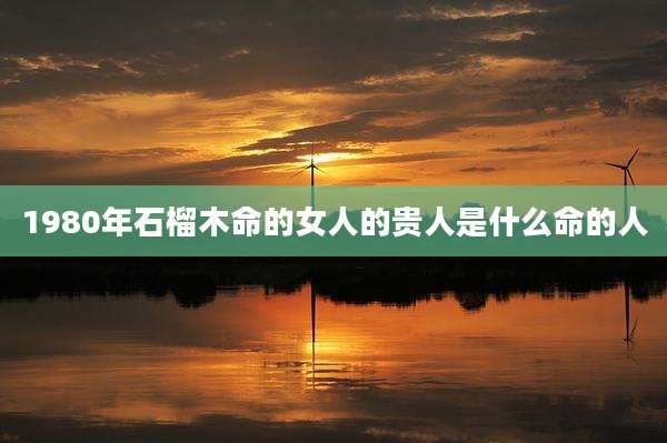 1980年石榴木命的女人的贵人是什么命的人